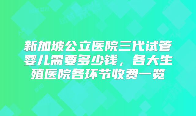 新加坡公立医院三代试管婴儿需要多少钱，各大生殖医院各环节收费一览