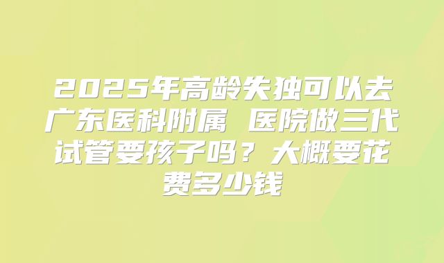 2025年高龄失独可以去广东医科附属 医院做三代试管要孩子吗？大概要花费多少钱