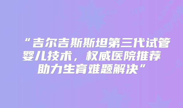 “吉尔吉斯斯坦第三代试管婴儿技术，权威医院推荐助力生育难题解决”