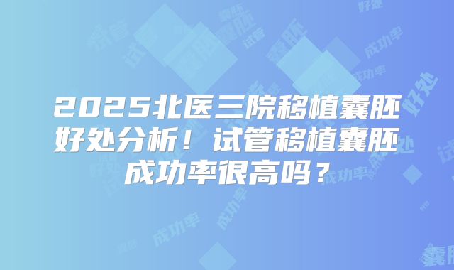 2025北医三院移植囊胚好处分析！试管移植囊胚成功率很高吗？