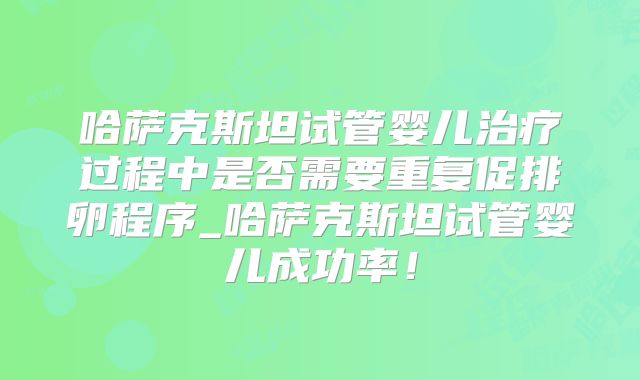 哈萨克斯坦试管婴儿治疗过程中是否需要重复促排卵程序_哈萨克斯坦试管婴儿成功率！