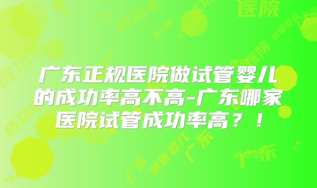 广东正规医院做试管婴儿的成功率高不高-广东哪家医院试管成功率高？！