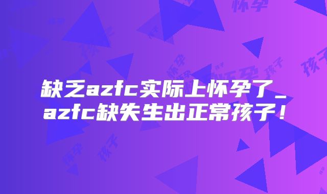 缺乏azfc实际上怀孕了_azfc缺失生出正常孩子！