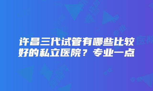 许昌三代试管有哪些比较好的私立医院？专业一点