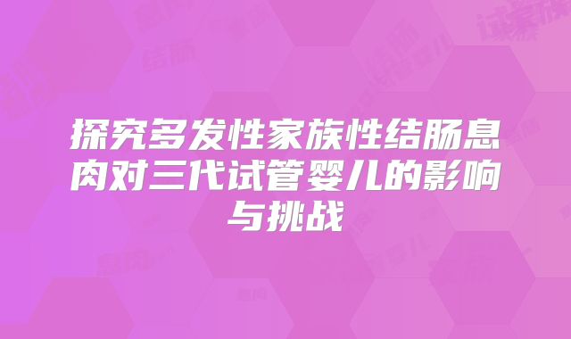 探究多发性家族性结肠息肉对三代试管婴儿的影响与挑战