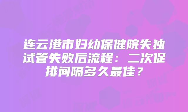 连云港市妇幼保健院失独试管失败后流程：二次促排间隔多久最佳？