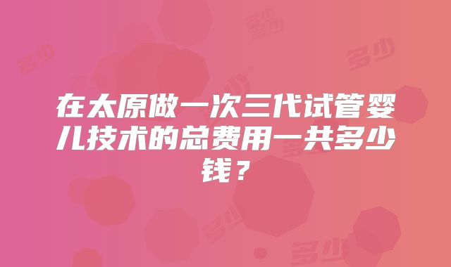 在太原做一次三代试管婴儿技术的总费用一共多少钱？