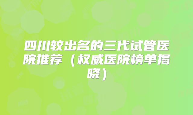 四川较出名的三代试管医院推荐(权威医院榜单揭晓)
