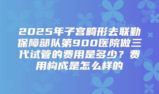 2025年子宫畸形去联勤保障部队第900医院做三代试管的费用是多少?费用构成是怎么样的