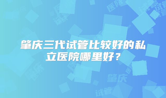 肇庆三代试管比较好的私立医院哪里好？