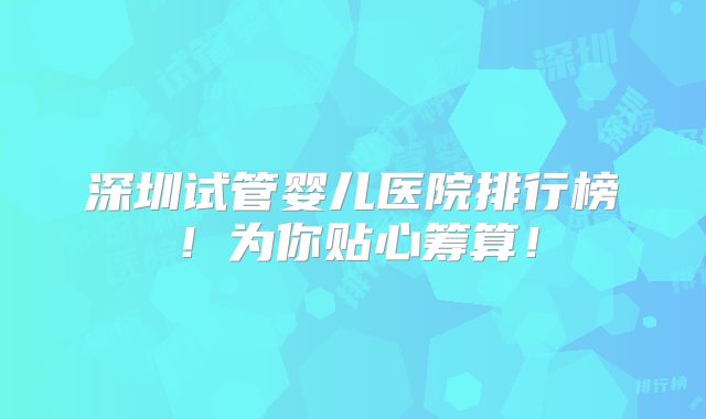 深圳试管婴儿医院排行榜!为你贴心筹算!