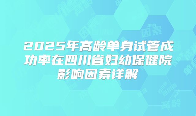 2025年高龄单身试管成功率在四川省妇幼保健院影响因素详解