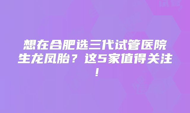 想在合肥选三代试管医院生龙凤胎？这5家值得关注！