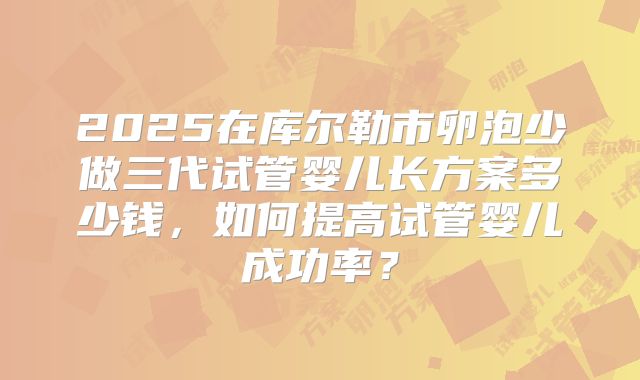 2025在库尔勒市卵泡少做三代试管婴儿长方案多少钱,如何提高试管婴儿成功率?