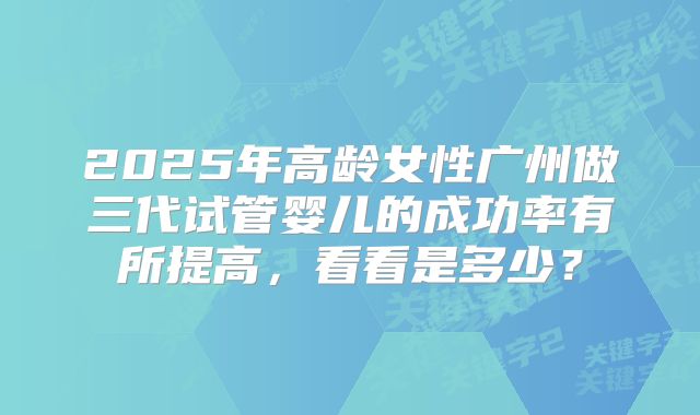 2025年高龄女性广州做三代试管婴儿的成功率有所提高，看看是多少？
