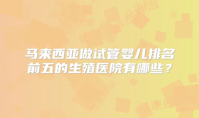 马来西亚做试管婴儿排名前五的生殖医院有哪些?