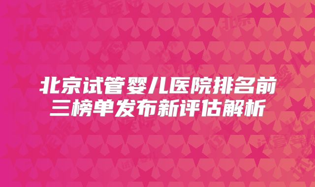 北京试管婴儿医院排名前三榜单发布新评估解析