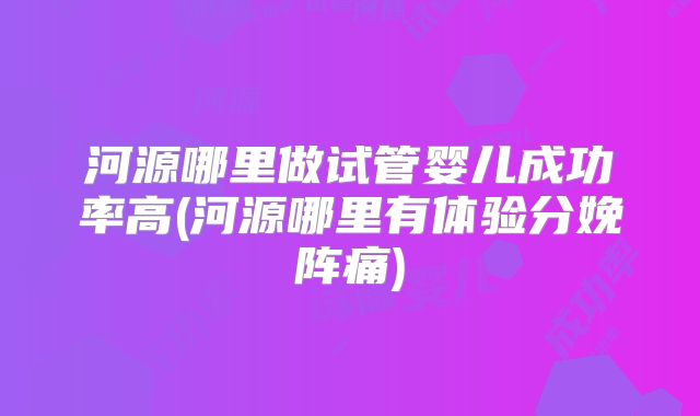 河源哪里做试管婴儿成功率高(河源哪里有体验分娩阵痛)