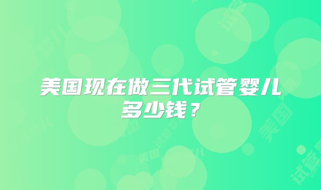 美国现在做三代试管婴儿多少钱?