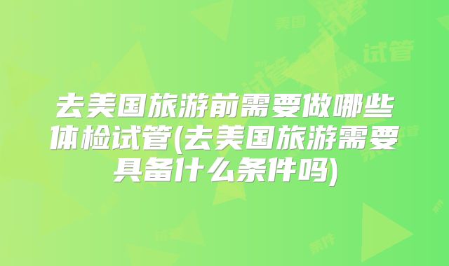 去美国旅游前需要做哪些体检试管(去美国旅游需要具备什么条件吗)
