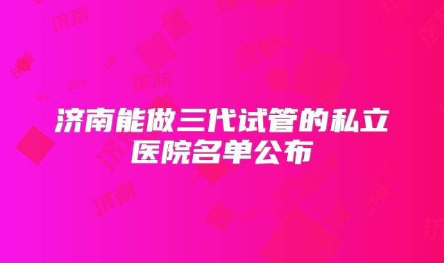 济南能做三代试管的私立医院名单公布