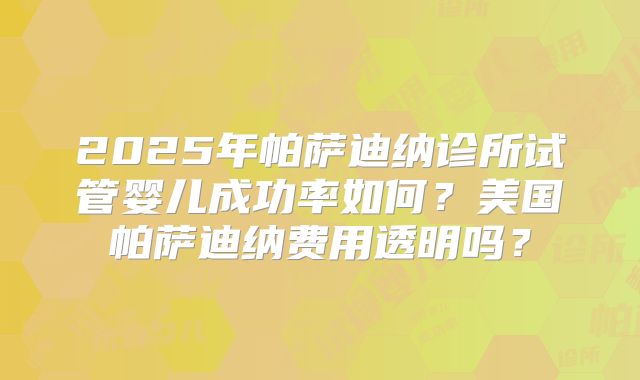 2025年帕萨迪纳诊所试管婴儿成功率如何？美国帕萨迪纳费用透明吗？
