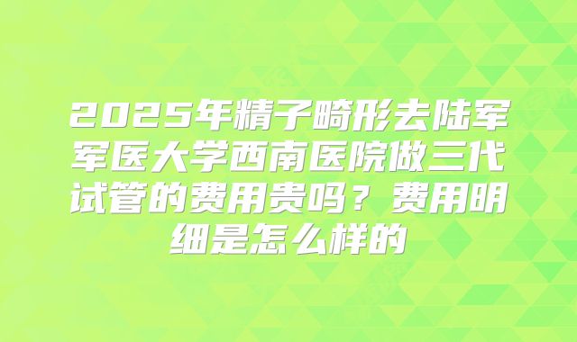 2025年精子畸形去陆军军医大学西南医院做三代试管的费用贵吗？费用明细是怎么样的