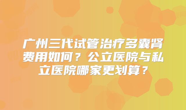 广州三代试管治疗多囊肾费用如何？公立医院与私立医院哪家更划算？