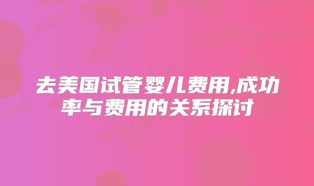 去美国试管婴儿费用,成功率与费用的关系探讨