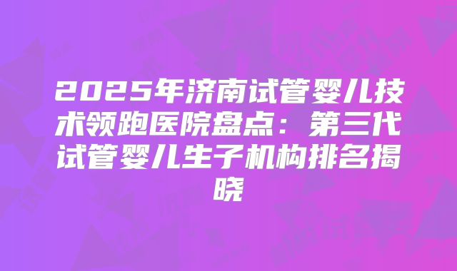2025年济南试管婴儿技术领跑医院盘点：第三代试管婴儿生子机构排名揭晓