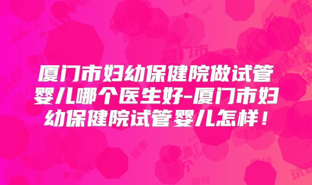 厦门市妇幼保健院做试管婴儿哪个医生好-厦门市妇幼保健院试管婴儿怎样！