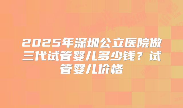 2025年深圳公立医院做三代试管婴儿多少钱？试管婴儿价格