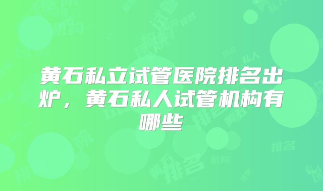黄石私立试管医院排名出炉，黄石私人试管机构有哪些