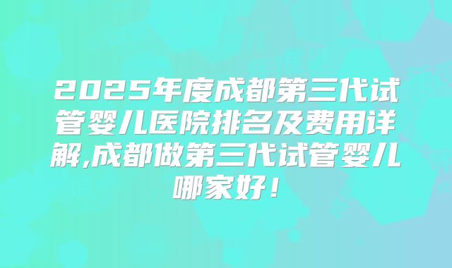 2025年度成都第三代试管婴儿医院排名及费用详解,成都做第三代试管婴儿哪家好！