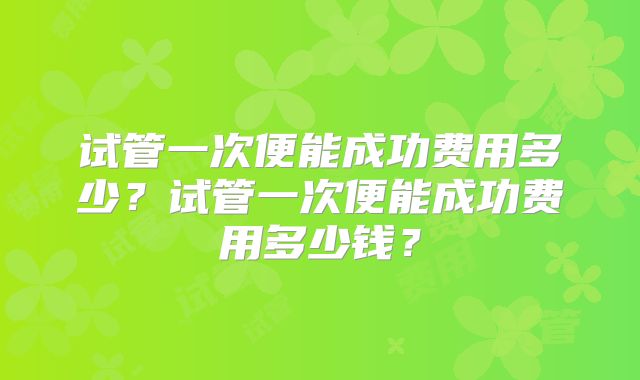 试管一次便能成功费用多少?试管一次便能成功费用多少钱?