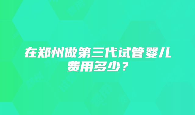 在郑州做第三代试管婴儿费用多少？