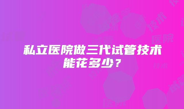 私立医院做三代试管技术能花多少？