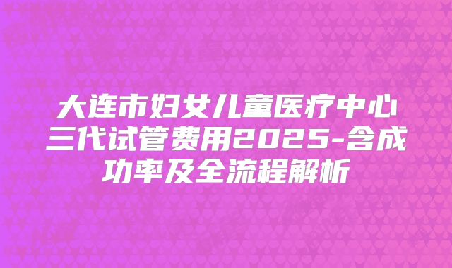 大连市妇女儿童医疗中心三代试管费用2025-含成功率及全流程解析