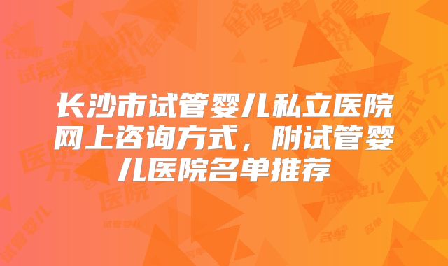 长沙市试管婴儿私立医院网上咨询方式，附试管婴儿医院名单推荐
