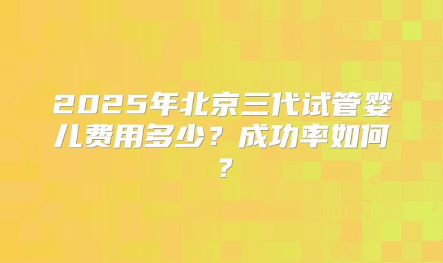 2025年北京三代试管婴儿费用多少？成功率如何？