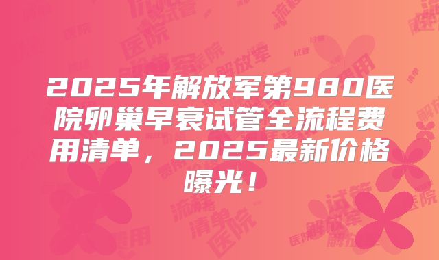 2025年解放军第980医院卵巢早衰试管全流程费用清单，2025最新价格曝光！