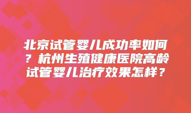 北京试管婴儿成功率如何？杭州生殖健康医院高龄试管婴儿治疗效果怎样？
