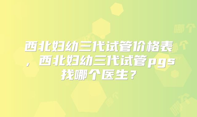 西北妇幼三代试管价格表，西北妇幼三代试管pgs找哪个医生？