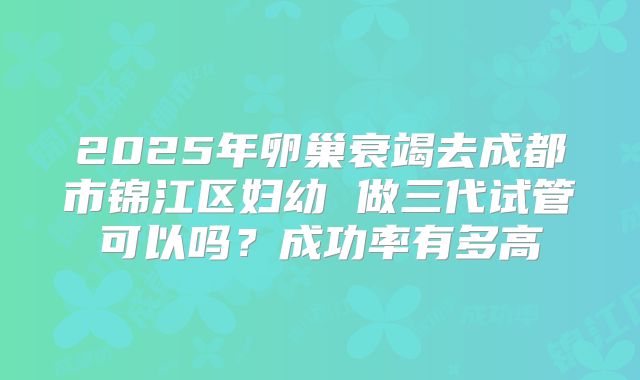 2025年卵巢衰竭去成都市锦江区妇幼 做三代试管可以吗？成功率有多高