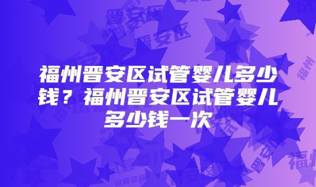 福州晋安区试管婴儿多少钱?福州晋安区试管婴儿多少钱一次