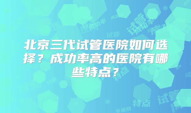 北京三代试管医院如何选择？成功率高的医院有哪些特点？