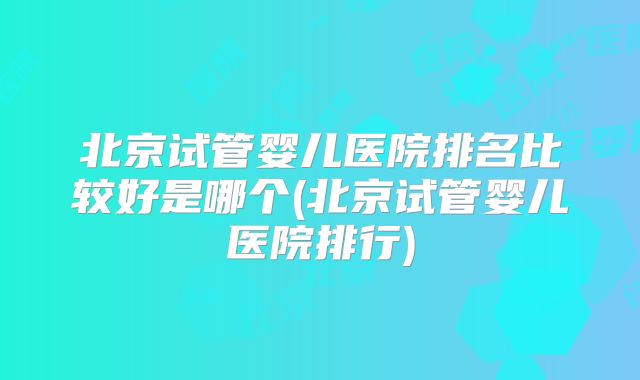 北京试管婴儿医院排名比较好是哪个(北京试管婴儿医院排行)