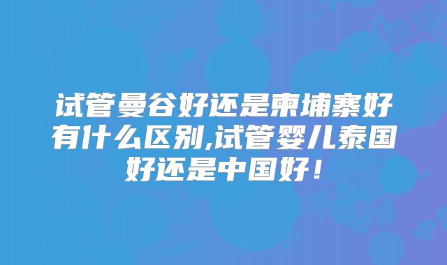 试管曼谷好还是柬埔寨好有什么区别,试管婴儿泰国好还是中国好！