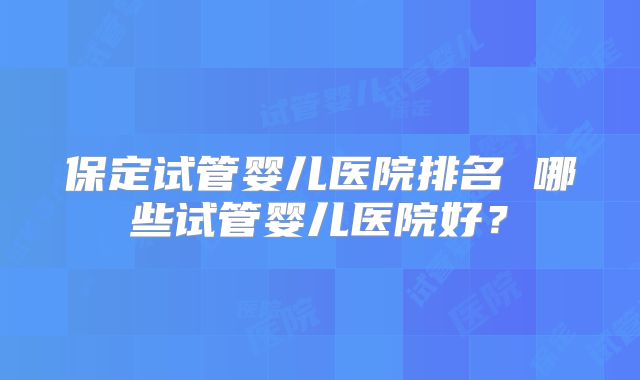 保定试管婴儿医院排名 哪些试管婴儿医院好？
