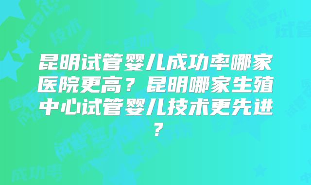 昆明试管婴儿成功率哪家医院更高？昆明哪家生殖中心试管婴儿技术更先进？